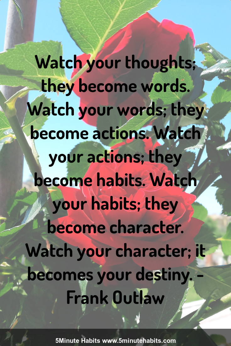Watch your thoughts; they become words. Watch your words; they become actions. Watch your actions; they become habits. Watch your habits; they become character. Watch your character; it becomes your destiny. - Frank Outlaw